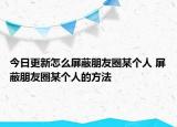 今日更新怎么屏蔽朋友圈某個(gè)人 屏蔽朋友圈某個(gè)人的方法