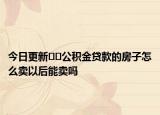 今日更新??公積金貸款的房子怎么賣以后能賣嗎