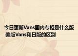 今日更新Vans國(guó)內(nèi)專柜是什么版 美版Vans和日版的區(qū)別