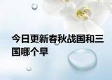 今日更新春秋戰(zhàn)國(guó)和三國(guó)哪個(gè)早