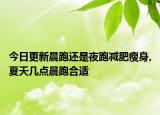 今日更新晨跑還是夜跑減肥瘦身,夏天幾點晨跑合適
