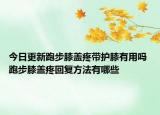 今日更新跑步膝蓋疼帶護(hù)膝有用嗎 跑步膝蓋疼回復(fù)方法有哪些