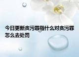 今日更新貪污罪指什么對貪污罪怎么去處罰