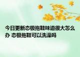 今日更新態(tài)極拖鞋味道很大怎么辦 態(tài)極拖鞋可以洗澡嗎