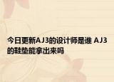 今日更新AJ3的設(shè)計(jì)師是誰 AJ3的鞋墊能拿出來嗎
