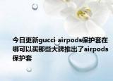 今日更新gucci airpods保護(hù)套在哪可以買那些大牌推出了airpods保護(hù)套