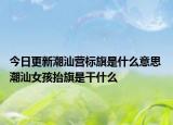 今日更新潮汕營標(biāo)旗是什么意思 潮汕女孩抬旗是干什么