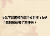 b站下載視頻在哪個(gè)文件夾（b站下載視頻在哪個(gè)文件夾）