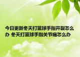 今日更新冬天打籃球手指開裂怎么辦 冬天打籃球手指關(guān)節(jié)痛怎么辦
