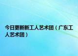 今日更新新工人藝術(shù)團（廣東工人藝術(shù)團）