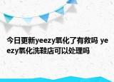 今日更新yeezy氧化了有救嗎 yeezy氧化洗鞋店可以處理嗎