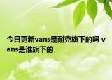 今日更新vans是耐克旗下的嗎 vans是誰(shuí)旗下的