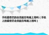 手機(jī)愛奇藝的會(huì)員能在電視上用嗎（手機(jī)上的愛奇藝會(huì)員能在電視上用嗎）