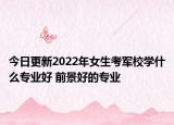 今日更新2022年女生考軍校學(xué)什么專業(yè)好 前景好的專業(yè)