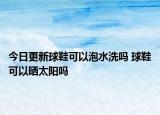 今日更新球鞋可以泡水洗嗎 球鞋可以曬太陽嗎