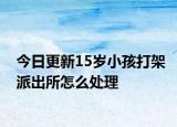今日更新15歲小孩打架派出所怎么處理