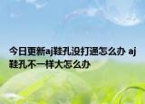 今日更新aj鞋孔沒(méi)打通怎么辦 aj鞋孔不一樣大怎么辦