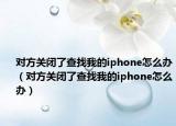 對方關閉了查找我的iphone怎么辦（對方關閉了查找我的iphone怎么辦）