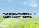 今日更新我國古代四大美女之一的西施姓什么西施為什么是姓施