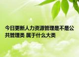 今日更新人力資源管理是不是公共管理類 屬于什么大類