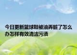今日更新籃球鞋被油弄臟了怎么辦怎樣有效清潔污漬