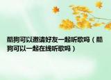 酷狗可以邀請(qǐng)好友一起聽歌嗎（酷狗可以一起在線聽歌嗎）