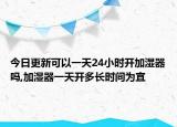 今日更新可以一天24小時開加濕器嗎,加濕器一天開多長時間為宜
