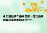 今日更新哪個(gè)是中國(guó)第一部動(dòng)畫(huà)片中國(guó)動(dòng)畫(huà)片的起源是什么