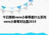 今日更新vans小草莓是什么系列 vans小草莓對比圖2019