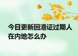 今日更新回港證過期人在內(nèi)地怎么辦