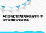 今日更新打籃球變向膝蓋疼怎辦 怎么變向對膝蓋負荷最小