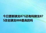 今日更新驍龍875還有嗎驍龍875改名驍龍888是真的嗎