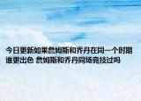 今日更新如果詹姆斯和喬丹在同一個時期誰更出色 詹姆斯和喬丹同場競技過嗎
