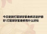 今日更新打籃球穿緊身褲還是護(hù)膝好 打籃球穿緊身褲有什么好處
