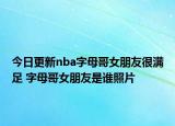 今日更新nba字母哥女朋友很滿(mǎn)足 字母哥女朋友是誰(shuí)照片