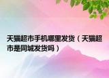 天貓超市手機(jī)哪里發(fā)貨（天貓超市是同城發(fā)貨嗎）