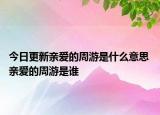 今日更新親愛(ài)的周游是什么意思 親愛(ài)的周游是誰(shuí)