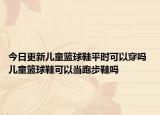 今日更新兒童籃球鞋平時可以穿嗎 兒童籃球鞋可以當(dāng)跑步鞋嗎