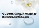 今日更新新球鞋可以直接實戰(zhàn)嗎 新球鞋直接實戰(zhàn)會打滑崴腳嗎