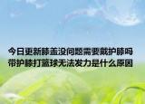 今日更新膝蓋沒問題需要戴護膝嗎 帶護膝打籃球無法發(fā)力是什么原因