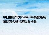 今日更新華為nova8se高配版玩游戲怎么樣打游戲會卡嗎