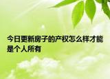 今日更新房子的產(chǎn)權(quán)怎么樣才能是個(gè)人所有
