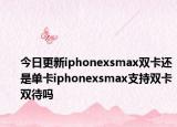 今日更新iphonexsmax雙卡還是單卡iphonexsmax支持雙卡雙待嗎