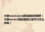 大疆mavic2pro遙控器如何調(diào)頻（大疆mavic2遙控器借口是平口怎么充電）