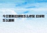 今日更新舊球鞋怎么修復(fù) 舊球鞋怎么翻新