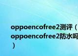 oppoencofree2測評（oppoencofree2防水嗎）