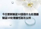 今日更新魅藍10搭載什么處理器魅藍10處理器性能怎么樣