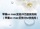 蘋果xs max支持20萬的快充嗎（蘋果xs max支持30w快充嗎）