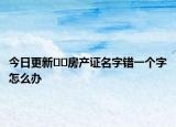 今日更新??房產(chǎn)證名字錯一個字怎么辦