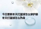 今日更新冬天打籃球怎么穿護(hù)膝 冬天打籃球怎么熱身